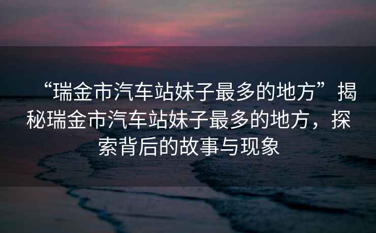 “瑞金市汽車站妹子最多的地方”揭秘瑞金市汽車站妹子最多的地方，探索背后的故事與現(xiàn)象