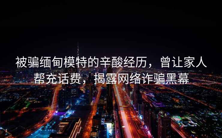 被騙緬甸模特的辛酸經(jīng)歷，曾讓家人幫充話費(fèi)，揭露網(wǎng)絡(luò)詐騙黑幕