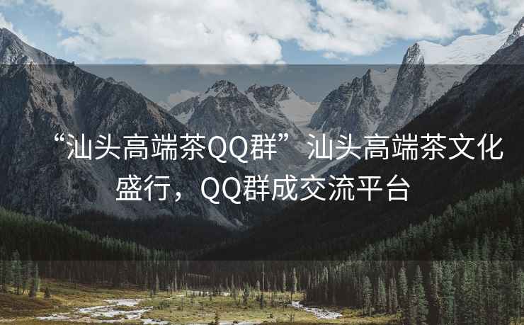 “汕頭高端茶QQ群”汕頭高端茶文化盛行，QQ群成交流平臺