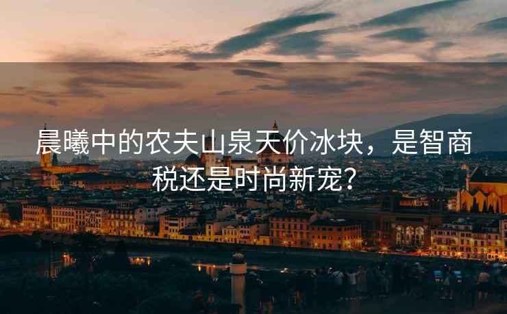 晨曦中的農(nóng)夫山泉天價冰塊，是智商稅還是時尚新寵？