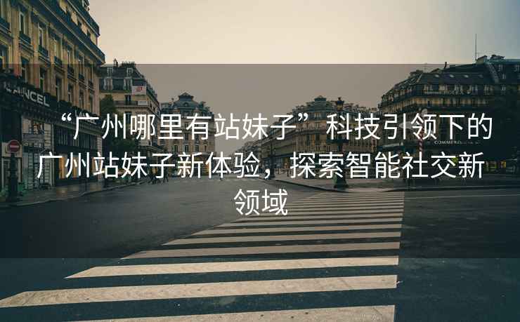 “廣州哪里有站妹子”科技引領(lǐng)下的廣州站妹子新體驗(yàn)，探索智能社交新領(lǐng)域