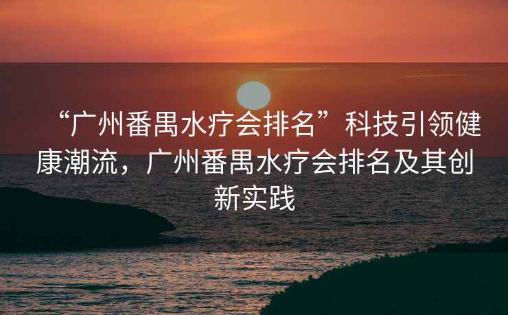 “廣州番禺水療會排名”科技引領(lǐng)健康潮流，廣州番禺水療會排名及其創(chuàng)新實踐