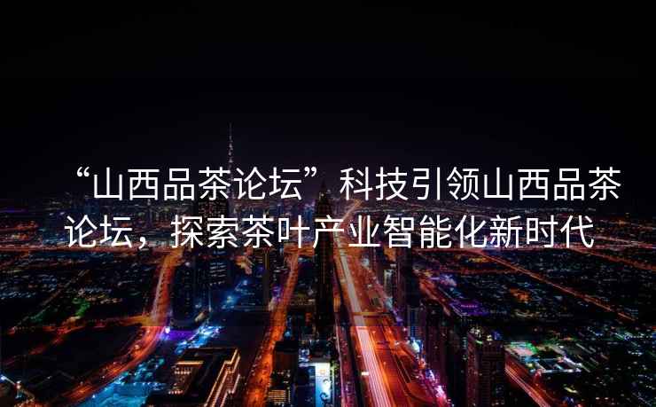 “山西品茶論壇”科技引領(lǐng)山西品茶論壇，探索茶葉產(chǎn)業(yè)智能化新時(shí)代