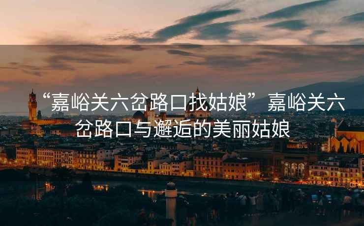 “嘉峪關(guān)六岔路口找姑娘”嘉峪關(guān)六岔路口與邂逅的美麗姑娘