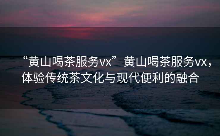 “黃山喝茶服務(wù)vx”黃山喝茶服務(wù)vx，體驗(yàn)傳統(tǒng)茶文化與現(xiàn)代便利的融合