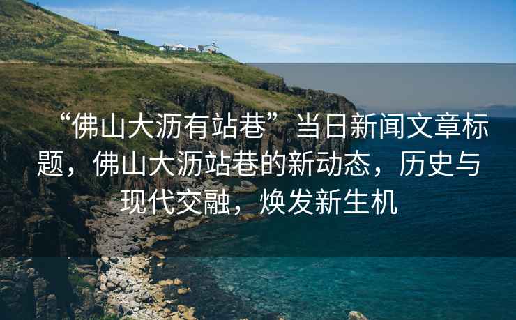 “佛山大瀝有站巷”當(dāng)日新聞文章標(biāo)題，佛山大瀝站巷的新動態(tài)，歷史與現(xiàn)代交融，煥發(fā)新生機(jī)