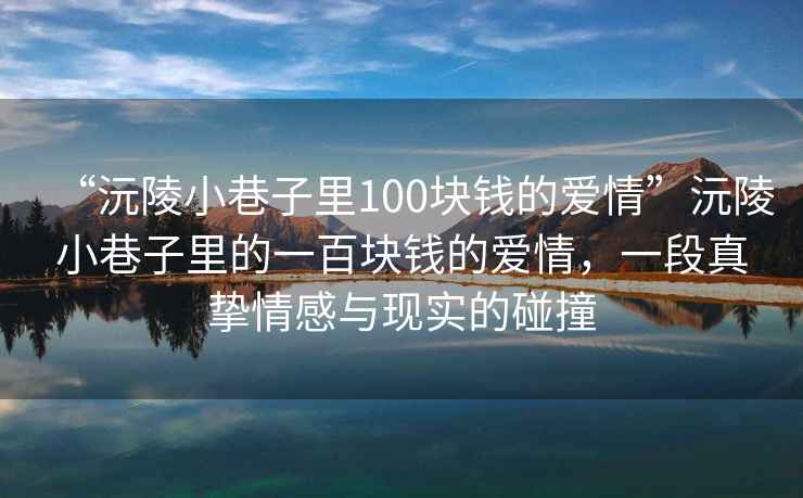 “沅陵小巷子里100塊錢的愛情”沅陵小巷子里的一百塊錢的愛情，一段真摯情感與現(xiàn)實(shí)的碰撞
