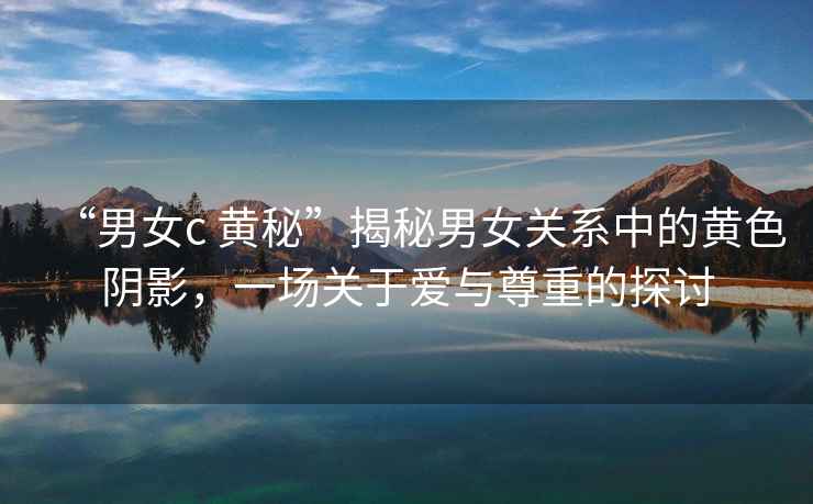 “男女c 黃秘”揭秘男女關(guān)系中的黃色陰影，一場(chǎng)關(guān)于愛(ài)與尊重的探討
