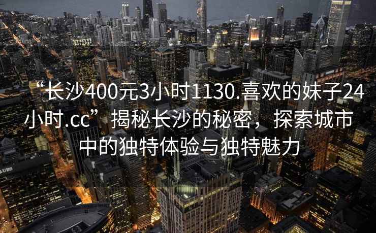 “長沙400元3小時1130.喜歡的妹子24小時.cc”揭秘長沙的秘密，探索城市中的獨特體驗與獨特魅力