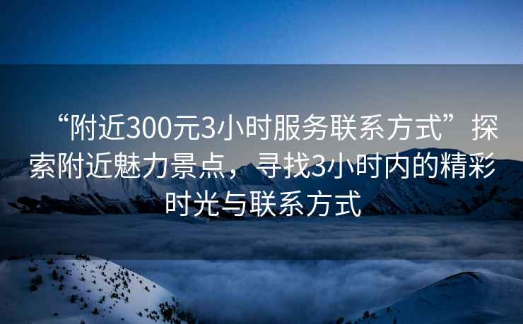 “附近300元3小時服務(wù)聯(lián)系方式”探索附近魅力景點，尋找3小時內(nèi)的精彩時光與聯(lián)系方式