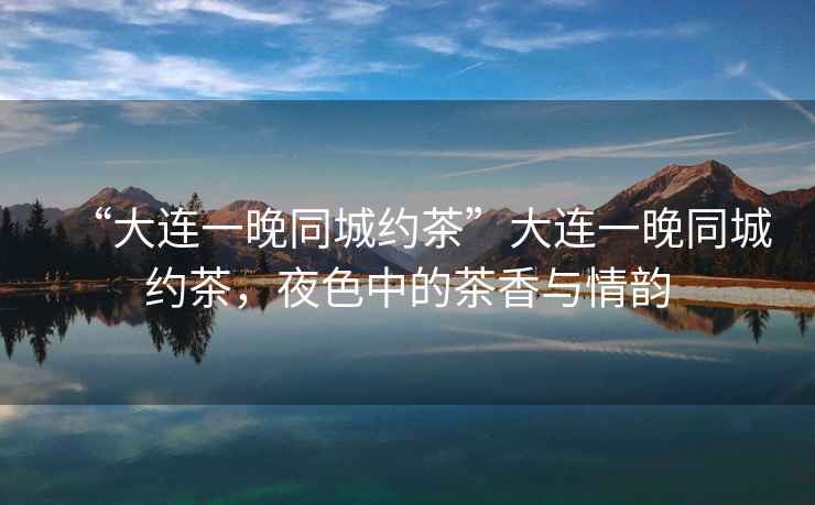 “大連一晚同城約茶”大連一晚同城約茶，夜色中的茶香與情韻