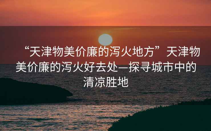 “天津物美價(jià)廉的瀉火地方”天津物美價(jià)廉的瀉火好去處—探尋城市中的清涼勝地