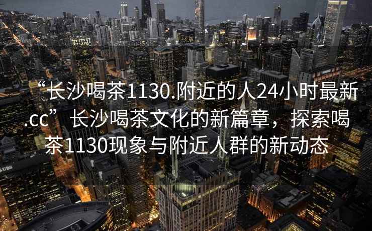 “長沙喝茶1130.附近的人24小時最新.cc”長沙喝茶文化的新篇章，探索喝茶1130現(xiàn)象與附近人群的新動態(tài)