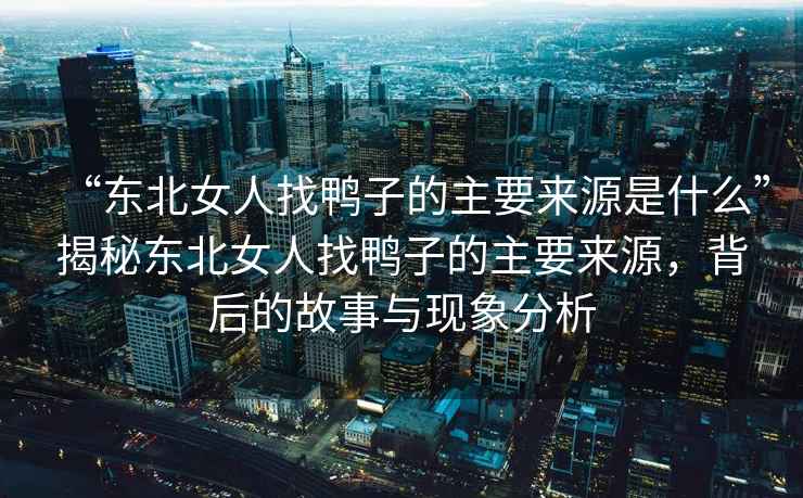 “東北女人找鴨子的主要來源是什么”揭秘東北女人找鴨子的主要來源，背后的故事與現(xiàn)象分析