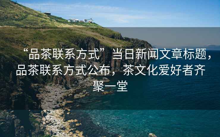 “品茶聯(lián)系方式”當日新聞文章標題，品茶聯(lián)系方式公布，茶文化愛好者齊聚一堂