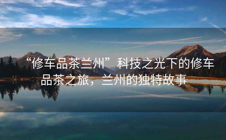 “修車(chē)品茶蘭州”科技之光下的修車(chē)品茶之旅，蘭州的獨(dú)特故事