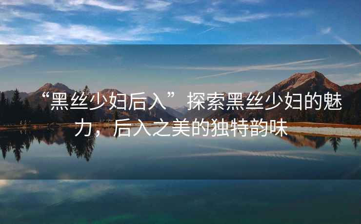 “黑絲少婦后入”探索黑絲少婦的魅力，后入之美的獨特韻味