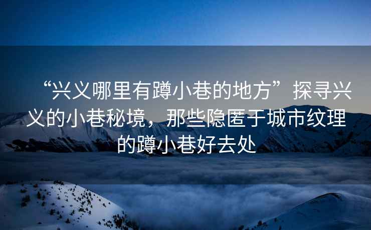 “興義哪里有蹲小巷的地方”探尋興義的小巷秘境，那些隱匿于城市紋理的蹲小巷好去處