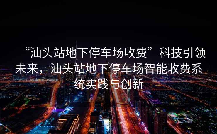 “汕頭站地下停車場收費”科技引領(lǐng)未來，汕頭站地下停車場智能收費系統(tǒng)實踐與創(chuàng)新