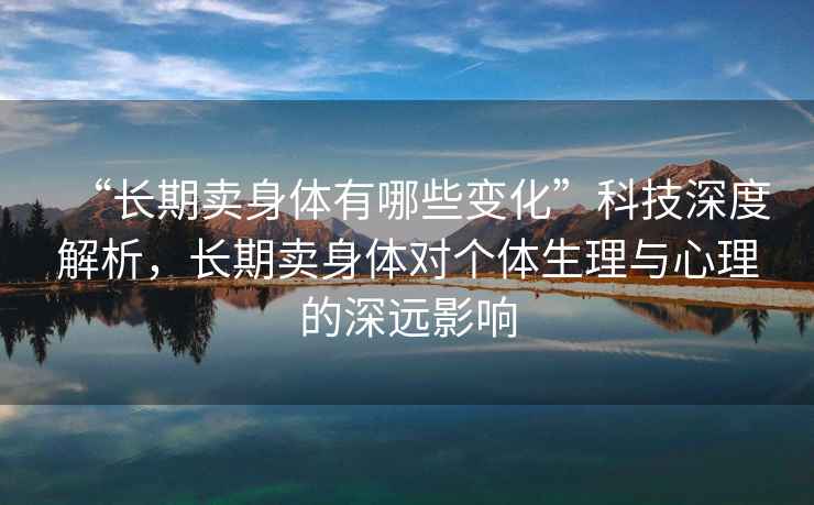 “長(zhǎng)期賣身體有哪些變化”科技深度解析，長(zhǎng)期賣身體對(duì)個(gè)體生理與心理的深遠(yuǎn)影響