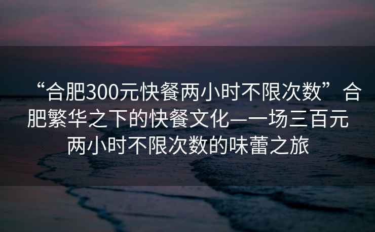 “合肥300元快餐兩小時(shí)不限次數(shù)”合肥繁華之下的快餐文化—一場(chǎng)三百元兩小時(shí)不限次數(shù)的味蕾之旅