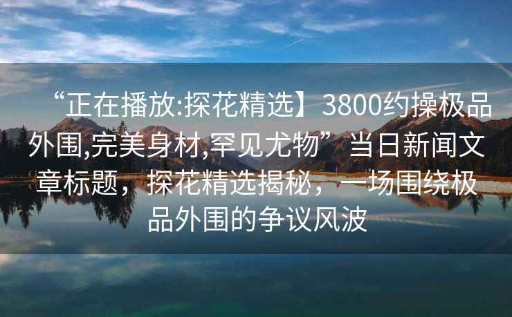 “正在播放:探花精選】3800約操極品外圍,完美身材,罕見尤物”當(dāng)日新聞文章標(biāo)題，探花精選揭秘，一場圍繞極品外圍的爭議風(fēng)波