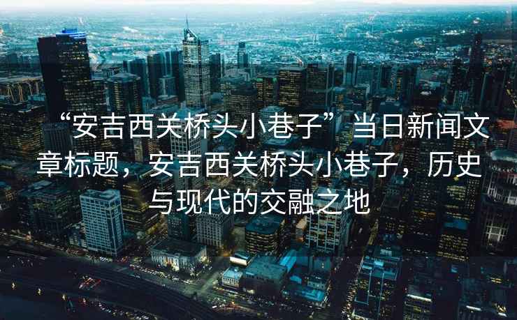 “安吉西關(guān)橋頭小巷子”當(dāng)日新聞文章標(biāo)題，安吉西關(guān)橋頭小巷子，歷史與現(xiàn)代的交融之地