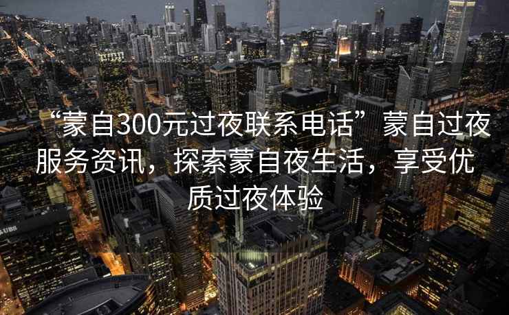 “蒙自300元過夜聯(lián)系電話”蒙自過夜服務資訊，探索蒙自夜生活，享受優(yōu)質(zhì)過夜體驗