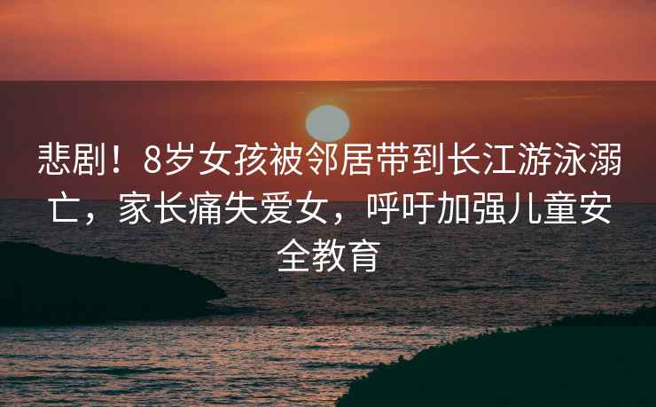 悲??！8歲女孩被鄰居帶到長江游泳溺亡，家長痛失愛女，呼吁加強兒童安全教育