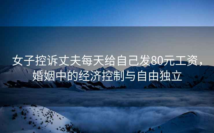 女子控訴丈夫每天給自己發(fā)80元工資，婚姻中的經(jīng)濟(jì)控制與自由獨(dú)立
