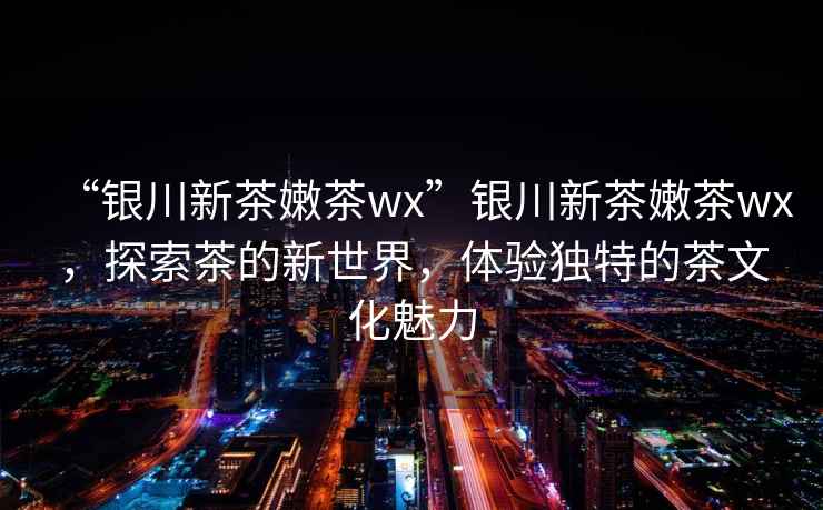 “銀川新茶嫩茶wx”銀川新茶嫩茶wx，探索茶的新世界，體驗獨特的茶文化魅力
