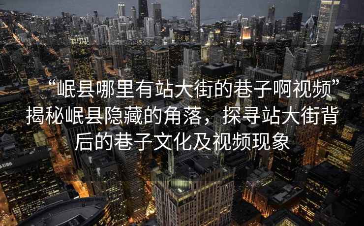 “岷縣哪里有站大街的巷子啊視頻”揭秘岷縣隱藏的角落，探尋站大街背后的巷子文化及視頻現(xiàn)象