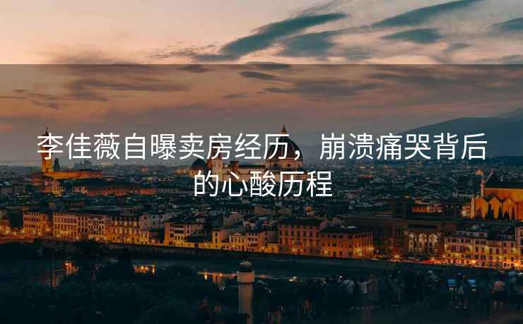 李佳薇自曝賣房經(jīng)歷，崩潰痛哭背后的心酸歷程