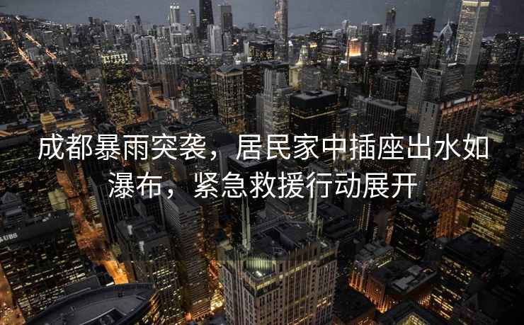 成都暴雨突襲，居民家中插座出水如瀑布，緊急救援行動(dòng)展開