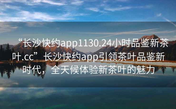 “長沙快約app1130.24小時品鑒新茶葉.cc”長沙快約app引領(lǐng)茶葉品鑒新時代，全天候體驗新茶葉的魅力