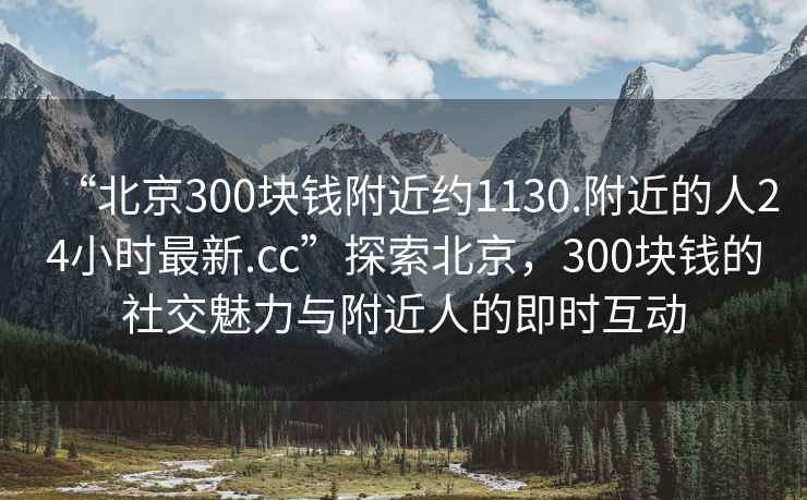 “北京300塊錢附近約1130.附近的人24小時(shí)最新.cc”探索北京，300塊錢的社交魅力與附近人的即時(shí)互動