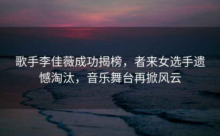 歌手李佳薇成功揭榜，者來女選手遺憾淘汰，音樂舞臺(tái)再掀風(fēng)云