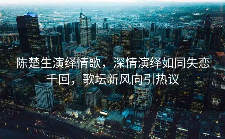 陳楚生演繹情歌，深情演繹如同失戀千回，歌壇新風向引熱議
