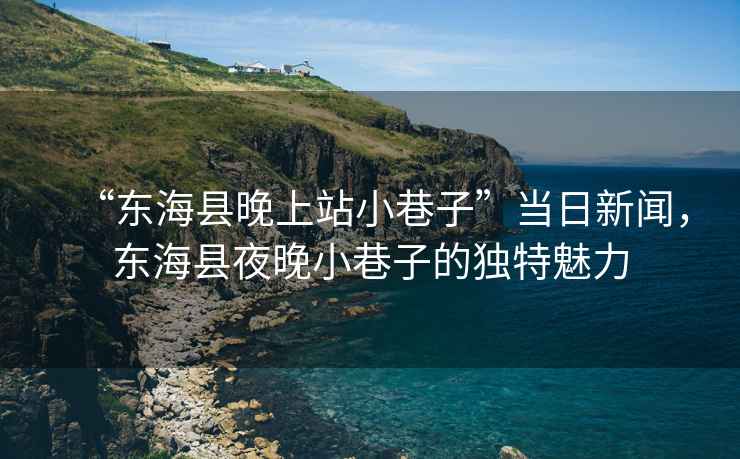 “東?？h晚上站小巷子”當(dāng)日新聞，東海縣夜晚小巷子的獨(dú)特魅力