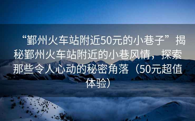 “鄞州火車(chē)站附近50元的小巷子”揭秘鄞州火車(chē)站附近的小巷風(fēng)情，探索那些令人心動(dòng)的秘密角落（50元超值體驗(yàn)）