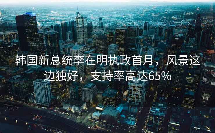 韓國新總統(tǒng)李在明執(zhí)政首月，風(fēng)景這邊獨好，支持率高達65%