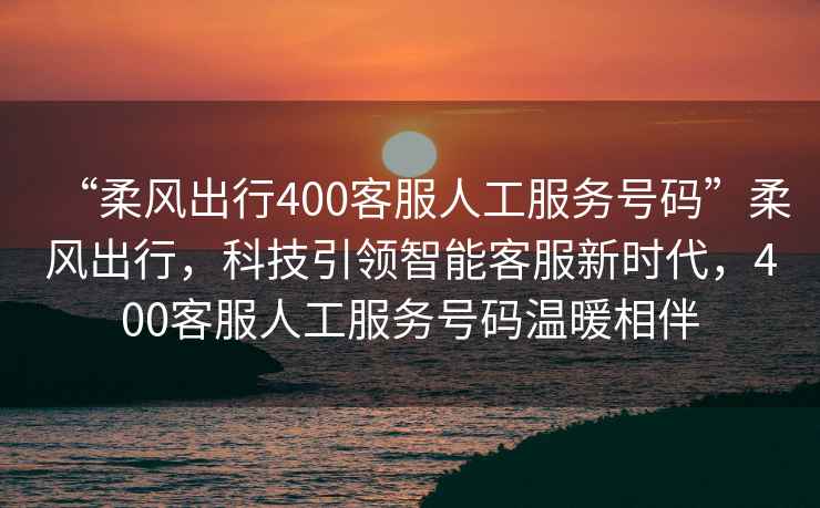 “柔風(fēng)出行400客服人工服務(wù)號碼”柔風(fēng)出行，科技引領(lǐng)智能客服新時(shí)代，400客服人工服務(wù)號碼溫暖相伴