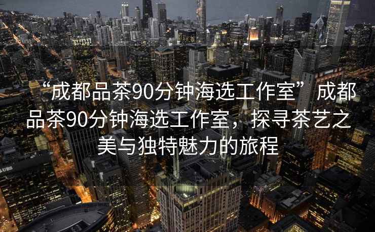 “成都品茶90分鐘海選工作室”成都品茶90分鐘海選工作室，探尋茶藝之美與獨特魅力的旅程