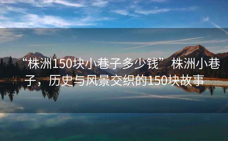 “株洲150塊小巷子多少錢(qián)”株洲小巷子，歷史與風(fēng)景交織的150塊故事