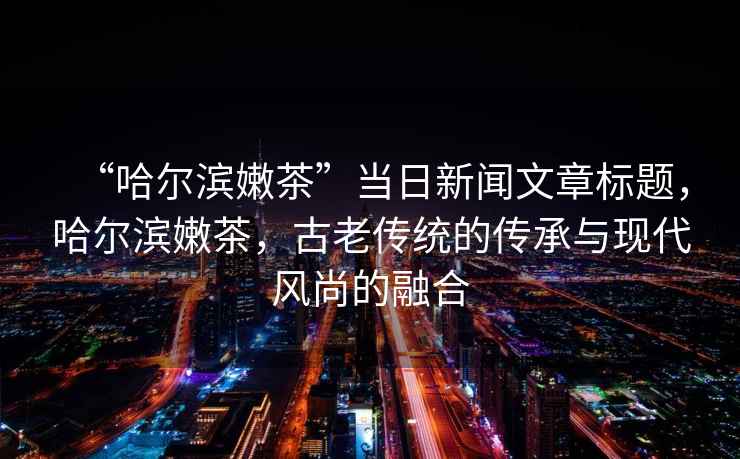 “哈爾濱嫩茶”當日新聞文章標題，哈爾濱嫩茶，古老傳統(tǒng)的傳承與現(xiàn)代風尚的融合