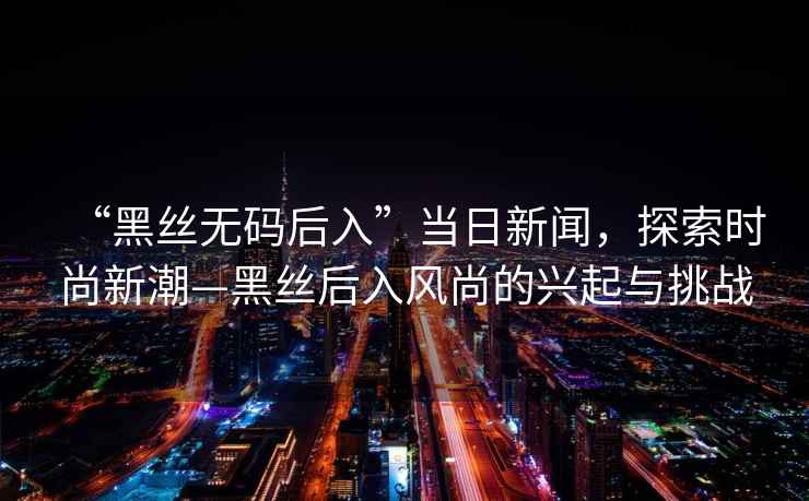 “黑絲無碼后入”當(dāng)日新聞，探索時(shí)尚新潮—黑絲后入風(fēng)尚的興起與挑戰(zhàn)