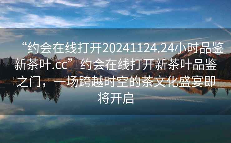 “約會在線打開20241124.24小時品鑒新茶葉.cc”約會在線打開新茶葉品鑒之門，一場跨越時空的茶文化盛宴即將開啟