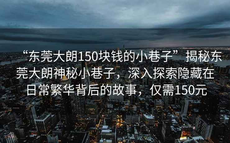 “東莞大朗150塊錢的小巷子”揭秘東莞大朗神秘小巷子，深入探索隱藏在日常繁華背后的故事，僅需150元