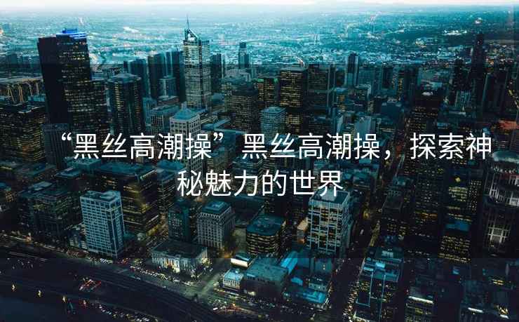 “黑絲高潮操”黑絲高潮操，探索神秘魅力的世界
