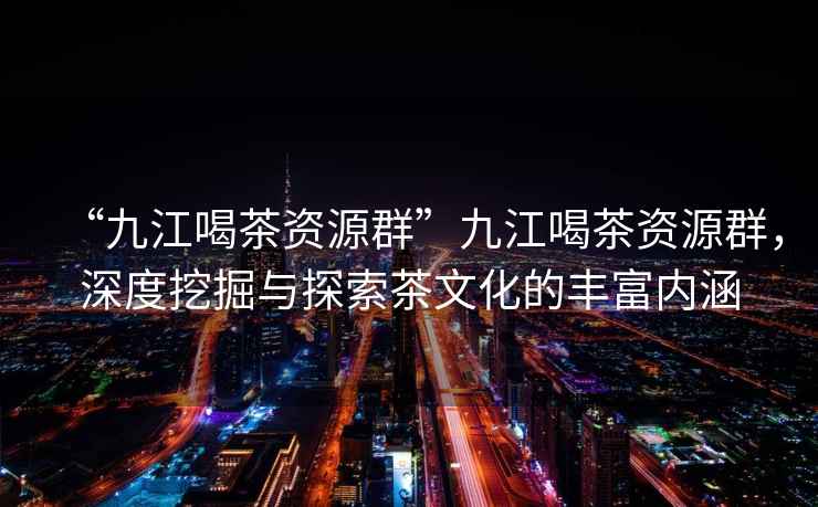 “九江喝茶資源群”九江喝茶資源群，深度挖掘與探索茶文化的豐富內(nèi)涵